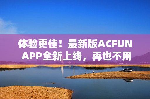 体验更佳！最新版ACFUN APP全新上线，再也不用担心流鼻血！