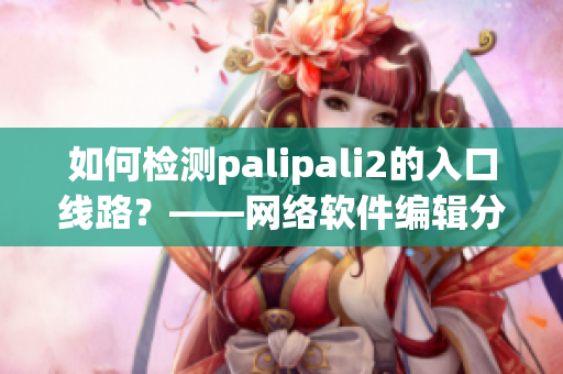 如何检测palipali2的入口线路？——网络软件编辑分享检测方法