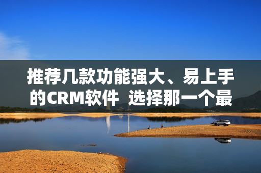 推荐几款功能强大、易上手的CRM软件  选择那一个最适合你！