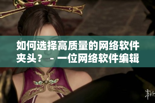 如何选择高质量的网络软件夹头？ - 一位网络软件编辑的实践建议
