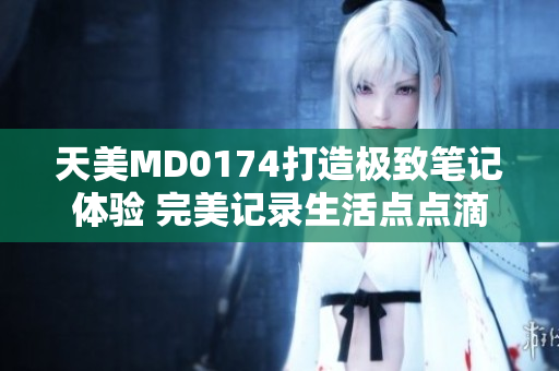 天美MD0174打造极致笔记体验 完美记录生活点点滴滴