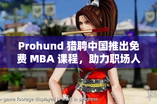 Prohund 猎聘中国推出免费 MBA 课程，助力职场人才成长