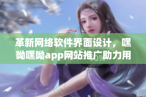 革新网络软件界面设计，嘿呦嘿呦app网站推广助力用户体验提升