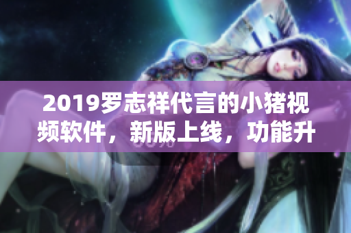 2019罗志祥代言的小猪视频软件，新版上线，功能升级快速流畅！
