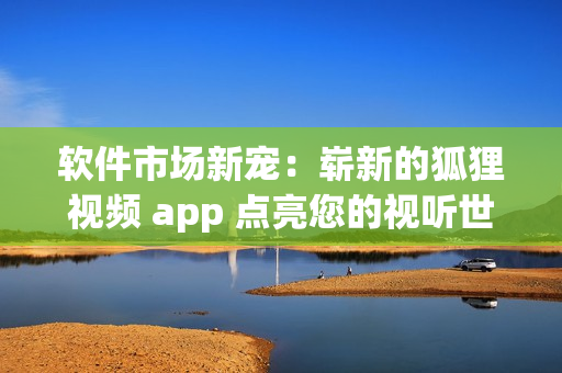 软件市场新宠：崭新的狐狸视频 app 点亮您的视听世界