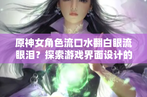 原神女角色流口水翻白眼流眼泪？探索游戏界面设计的奥秘