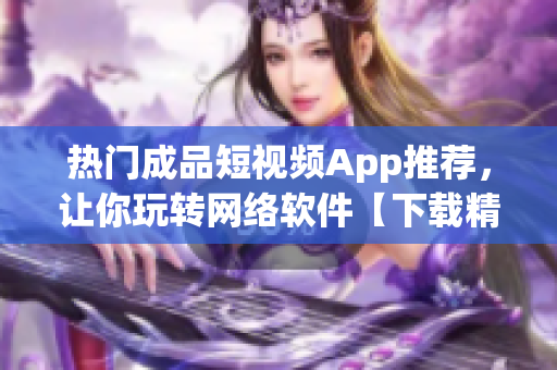 热门成品短视频App推荐，让你玩转网络软件【下载精选】