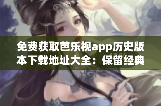 免费获取芭乐视app历史版本下载地址大全：保留经典版本，涓滴不漏