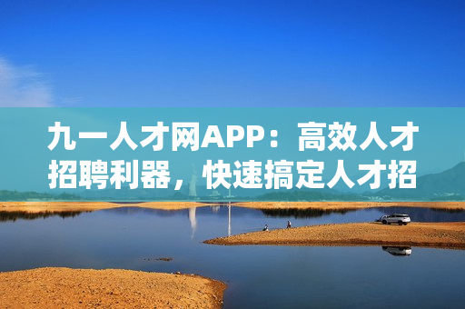 九一人才网APP：高效人才招聘利器，快速搞定人才招聘需求