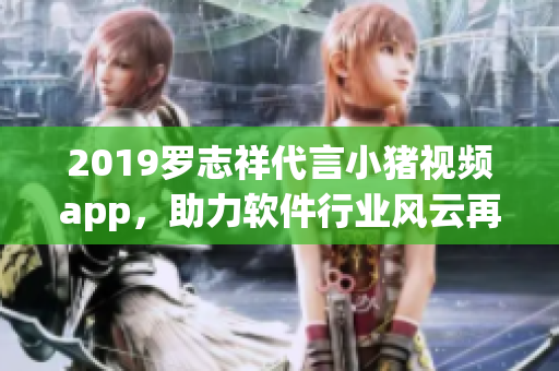 2019罗志祥代言小猪视频app，助力软件行业风云再起