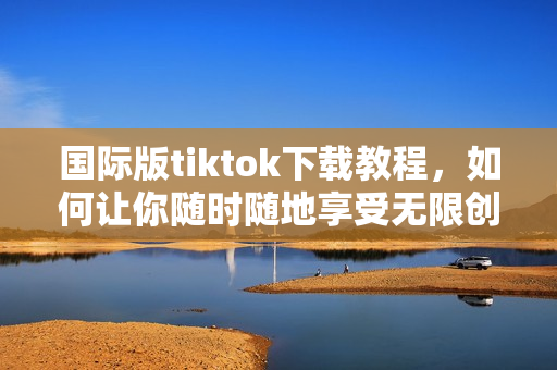 国际版tiktok下载教程，如何让你随时随地享受无限创意和欢乐？