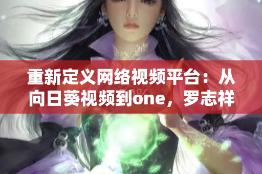 重新定义网络视频平台：从向日葵视频到one，罗志祥的推进网络软件创新之路