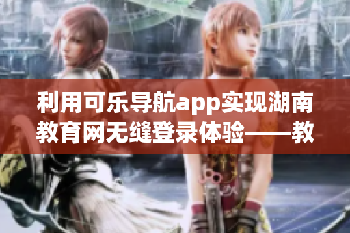 利用可乐导航app实现湖南教育网无缝登录体验——教育资源畅游指尖