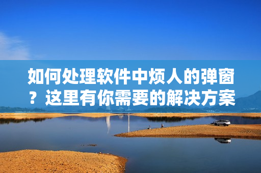 如何处理软件中烦人的弹窗？这里有你需要的解决方案！