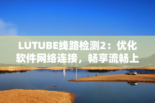 LUTUBE线路检测2：优化软件网络连接，畅享流畅上网体验