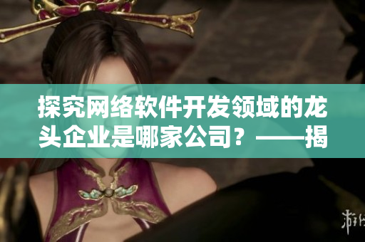 探究网络软件开发领域的龙头企业是哪家公司？——揭秘软件制作巨头