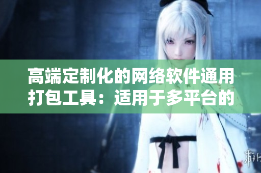 高端定制化的网络软件通用打包工具：适用于多平台的统一包装盒