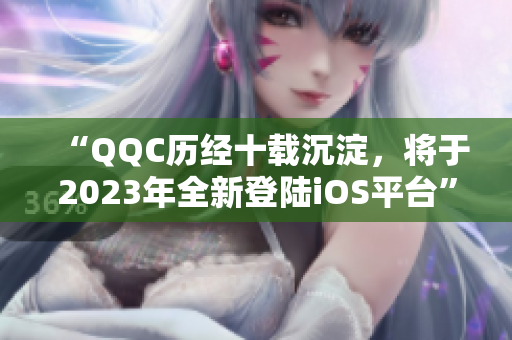 “QQC历经十载沉淀，将于2023年全新登陆iOS平台”