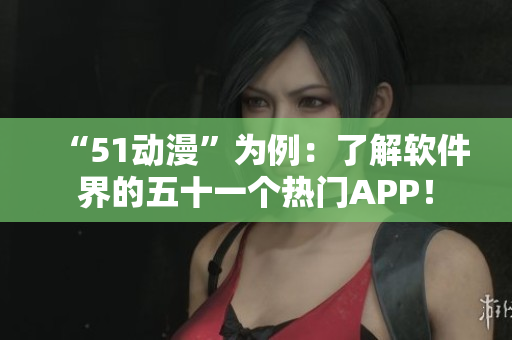 “51动漫”为例：了解软件界的五十一个热门APP！