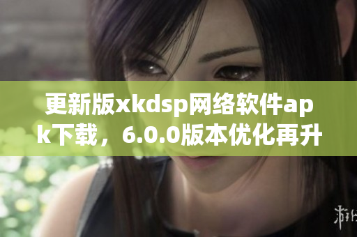 更新版xkdsp网络软件apk下载，6.0.0版本优化再升级