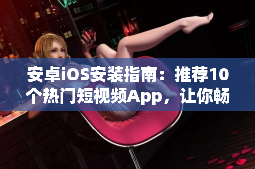 安卓iOS安装指南：推荐10个热门短视频App，让你畅享创意与潮流