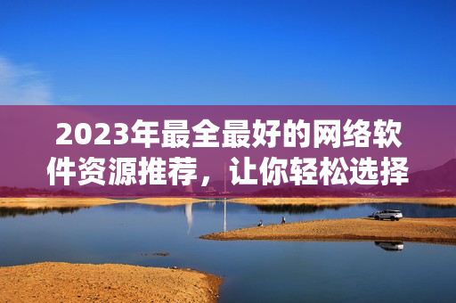 2023年最全最好的网络软件资源推荐，让你轻松选择最优秀的网络软件！