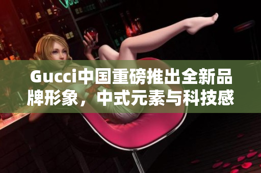 Gucci中国重磅推出全新品牌形象，中式元素与科技感完美融合