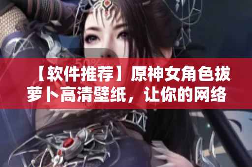 【软件推荐】原神女角色拔萝卜高清壁纸，让你的网络软件更有活力！