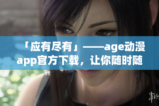 「应有尽有」——age动漫app官方下载，让你随时随地畅享最新软件