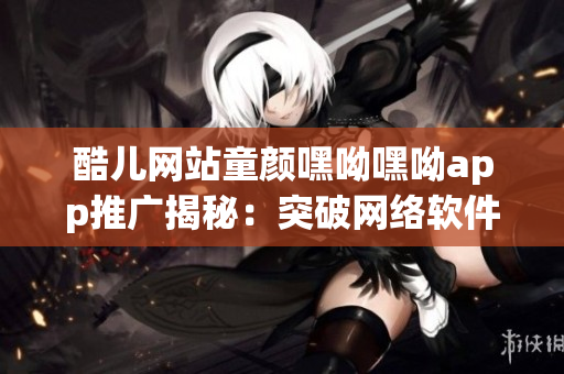 酷儿网站童颜嘿呦嘿呦app推广揭秘：突破网络软件行业创新边界