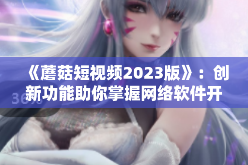 《蘑菇短视频2023版》：创新功能助你掌握网络软件开发趋势