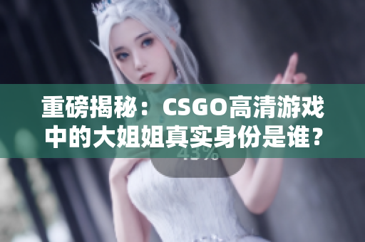 重磅揭秘：CSGO高清游戏中的大姐姐真实身份是谁？