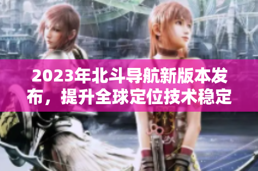 2023年北斗导航新版本发布，提升全球定位技术稳定性和精准度