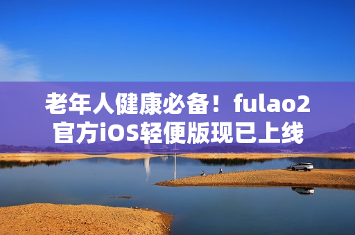 老年人健康必备！fulao2官方iOS轻便版现已上线