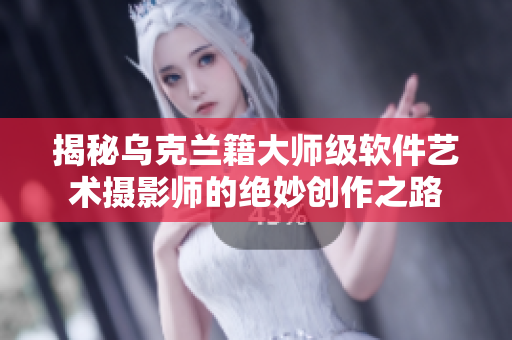 揭秘乌克兰籍大师级软件艺术摄影师的绝妙创作之路