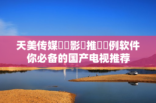 天美传媒國產影視推薦範例软件你必备的国产电视推荐