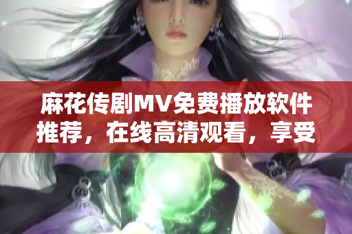 麻花传剧MV免费播放软件推荐，在线高清观看，享受精彩剧情