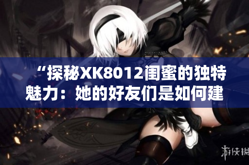 “探秘XK8012闺蜜的独特魅力：她的好友们是如何建立深厚友谊的？”