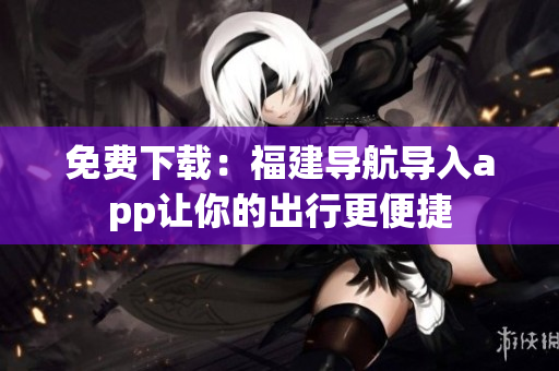 免费下载：福建导航导入app让你的出行更便捷