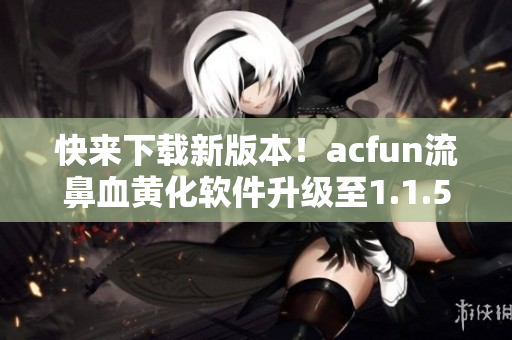 快来下载新版本！acfun流鼻血黄化软件升级至1.1.5，让你的视频世界更加有趣！