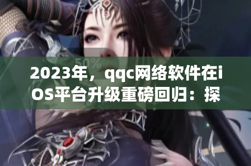 2023年，qqc网络软件在iOS平台升级重磅回归：探究十年沉淀的进化之路