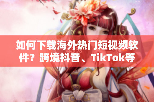 如何下载海外热门短视频软件？跨境抖音、TikTok等全方位解析！