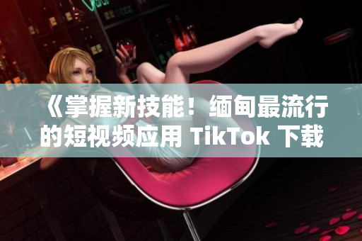 《掌握新技能！缅甸最流行的短视频应用 TikTok 下载教程》