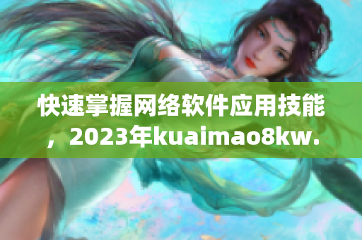 快速掌握网络软件应用技能，2023年kuaimao8kw.xyw文章推荐