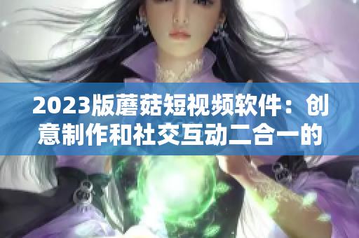 2023版蘑菇短视频软件：创意制作和社交互动二合一的全新体验