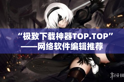 “极致下载神器TOP.TOP”——网络软件编辑推荐