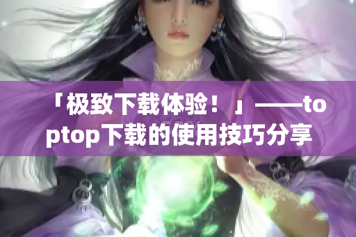 「极致下载体验！」——toptop下载的使用技巧分享