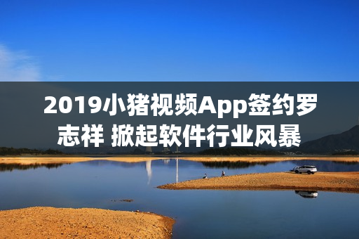 2019小猪视频App签约罗志祥 掀起软件行业风暴
