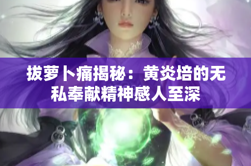 拔萝卜痛揭秘：黄炎培的无私奉献精神感人至深