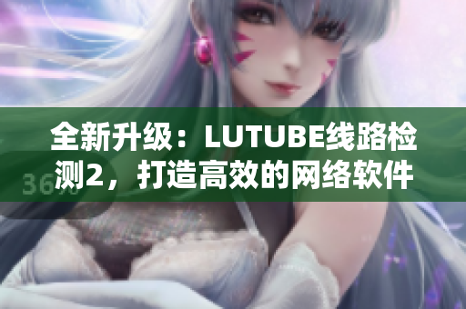 全新升级：LUTUBE线路检测2，打造高效的网络软件检测工具！